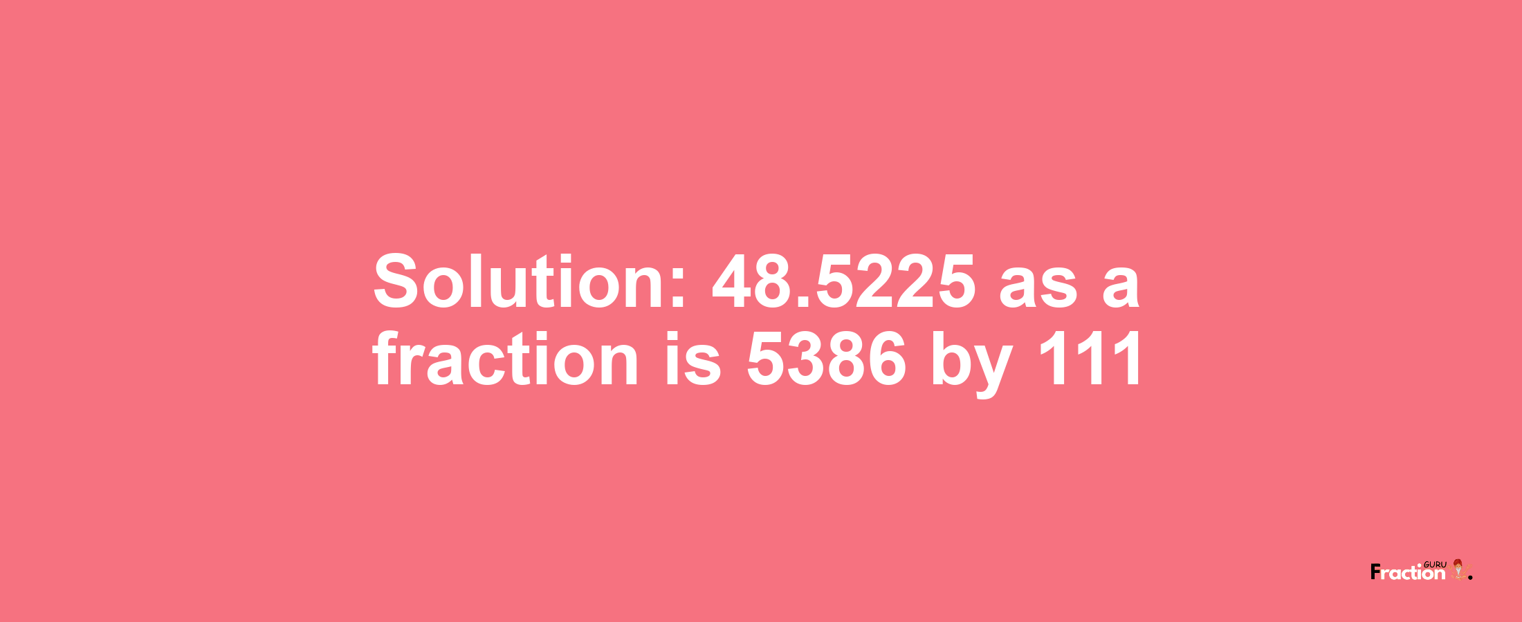 Solution:48.5225 as a fraction is 5386/111